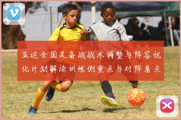 亚运会国足备战战术调整与阵容优化计划解读训练侧重点与对阵看点