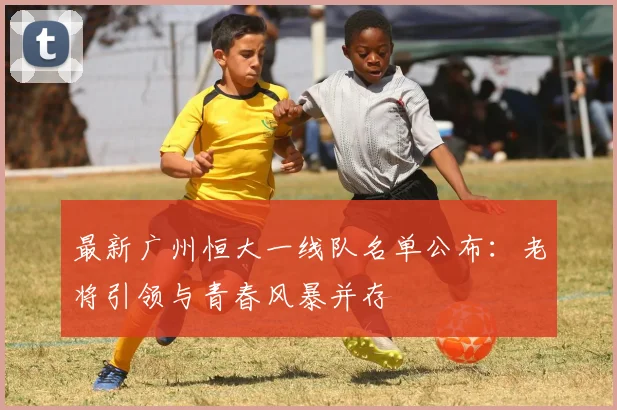 最新广州恒大一线队名单公布：老将引领与青春风暴并存
