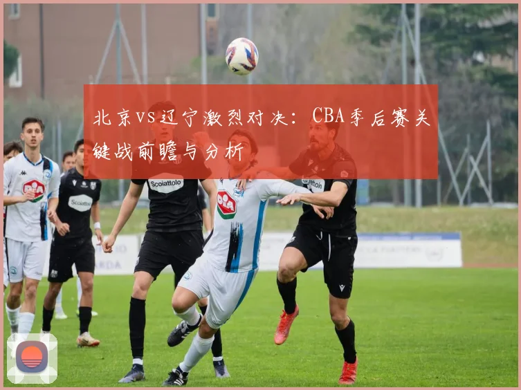北京vs辽宁激烈对决：CBA季后赛关键战前瞻与分析