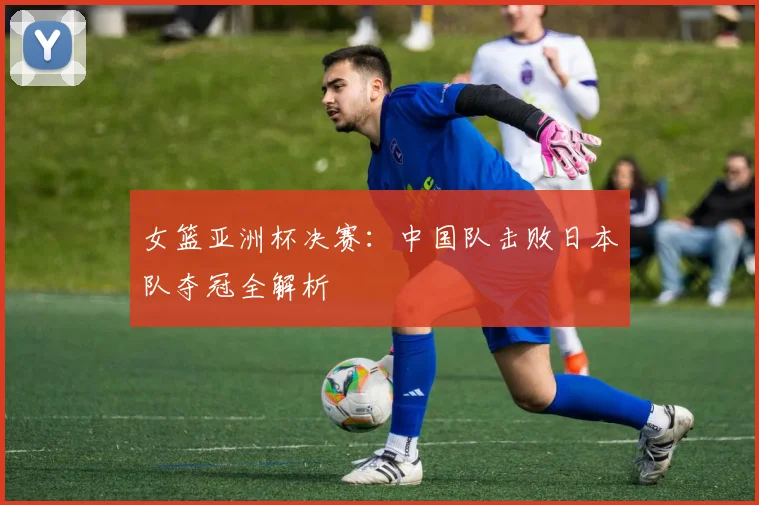 女篮亚洲杯决赛：中国队击败日本队夺冠全解析