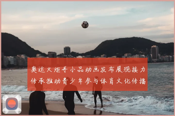 奥运火炬手小品动画发布展现接力传承推动青少年参与体育文化传播