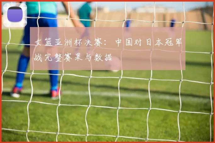 女篮亚洲杯决赛：中国对日本冠军战完整赛果与数据