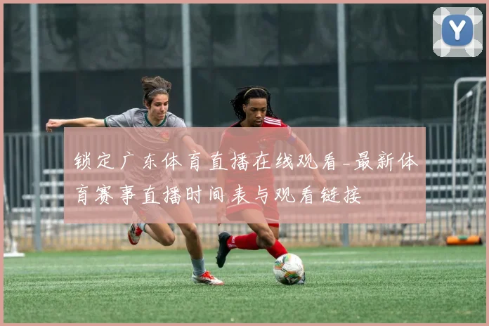 锁定广东体育直播在线观看_最新体育赛事直播时间表与观看链接