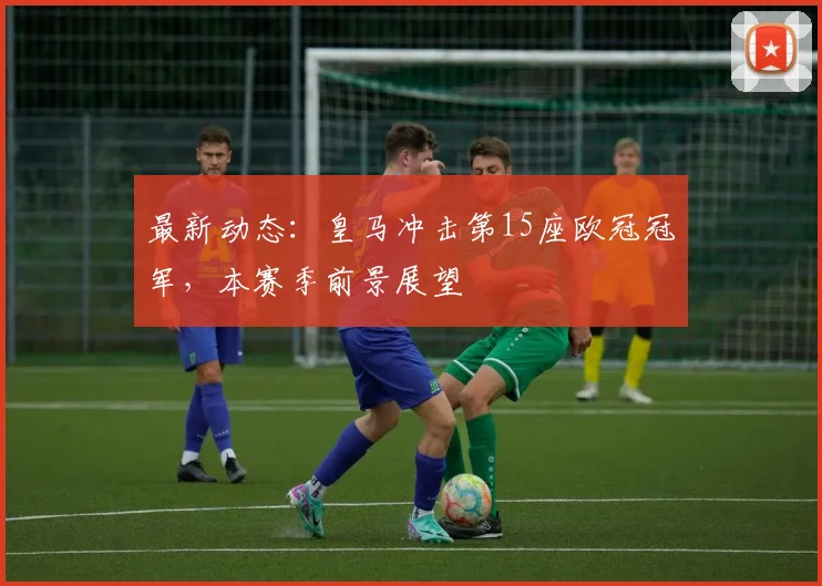 最新动态：皇马冲击第15座欧冠冠军，本赛季前景展望