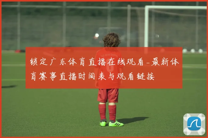 锁定广东体育直播在线观看_最新体育赛事直播时间表与观看链接