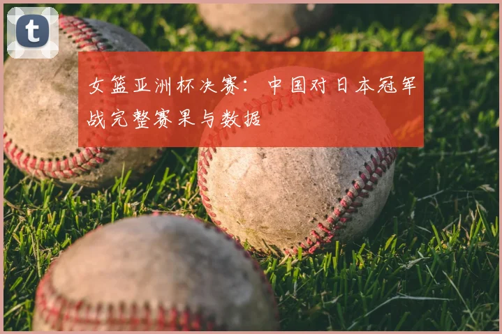 女篮亚洲杯决赛：中国对日本冠军战完整赛果与数据
