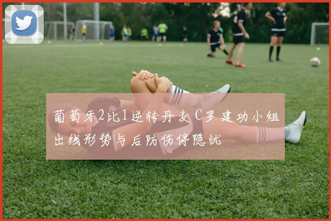 葡萄牙2比1逆转丹麦 C罗建功小组出线形势与后防伤停隐忧