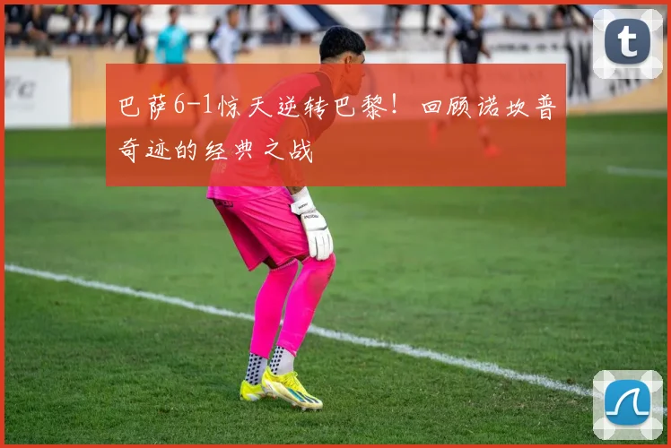 巴萨6-1惊天逆转巴黎！回顾诺坎普奇迹的经典之战