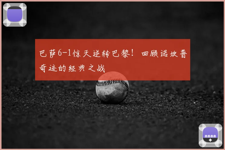 巴萨6-1惊天逆转巴黎！回顾诺坎普奇迹的经典之战