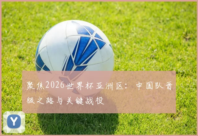 聚焦2026世界杯亚洲区：中国队晋级之路与关键战役