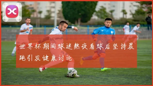 世界杯期间球迷熬夜看球后坚持晨跑引发健康讨论
