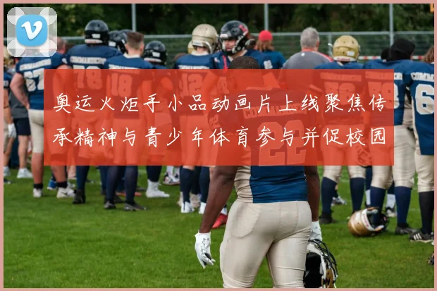 奥运火炬手小品动画片上线聚焦传承精神与青少年体育参与并促校园普及