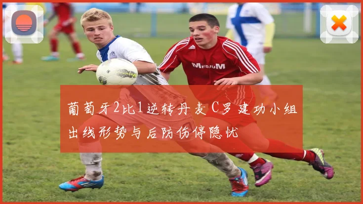 葡萄牙2比1逆转丹麦 C罗建功小组出线形势与后防伤停隐忧