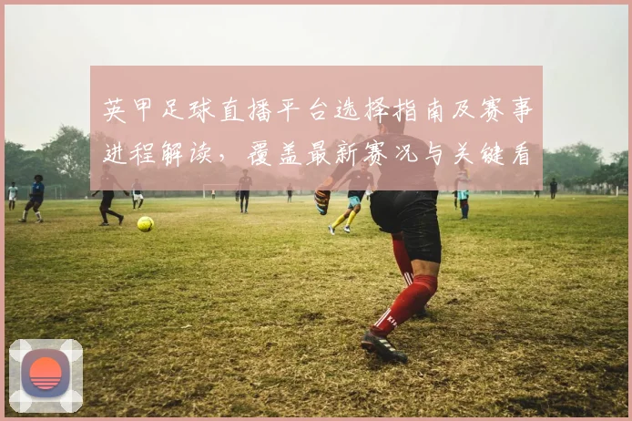 英甲足球直播平台选择指南及赛事进程解读，覆盖最新赛况与关键看点